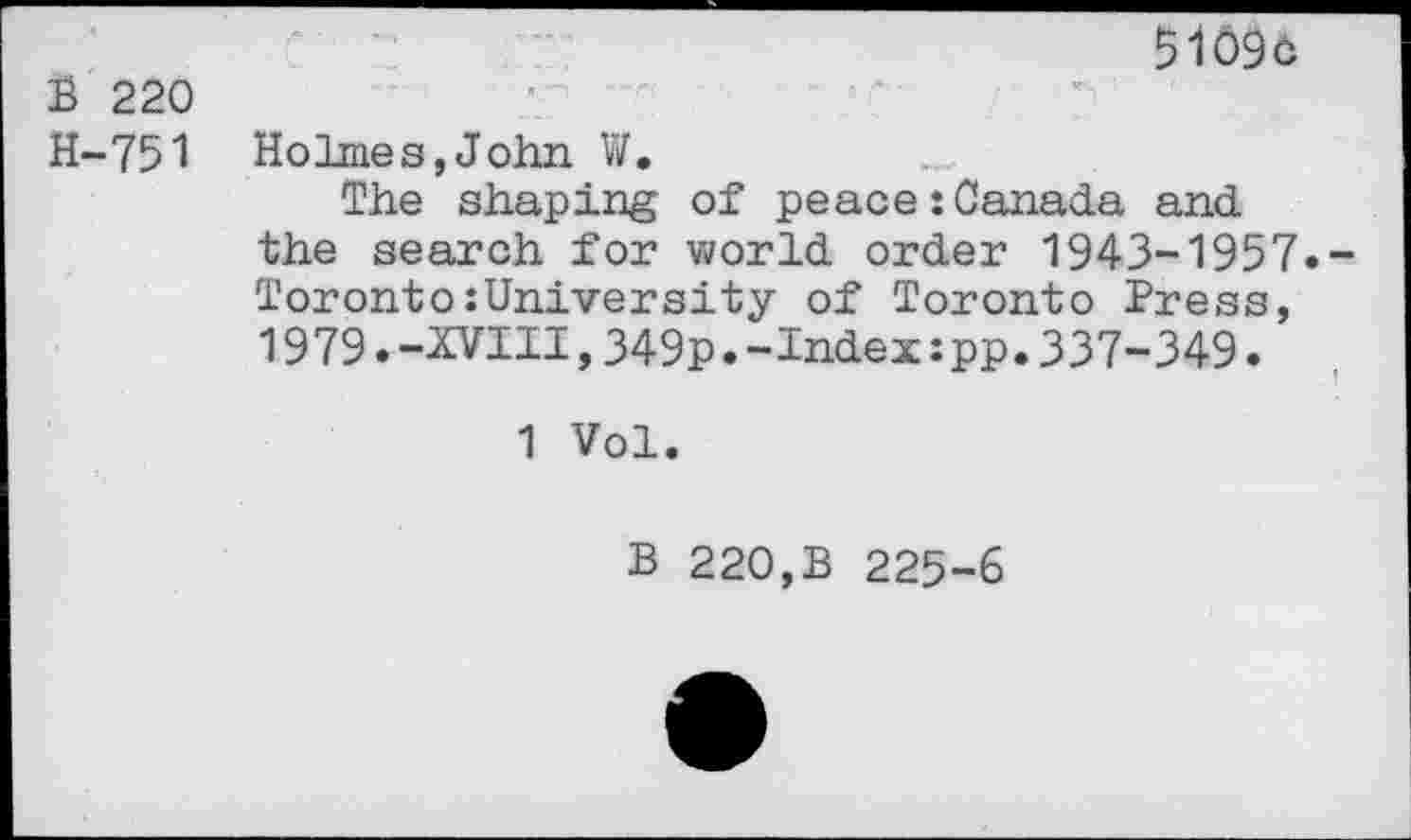 ﻿5109c
B 220
H-751 Holmes,John W.
The shaping of peace:Canada and the search for world order 1943-1957.-Toronto:University of Toronto Press, 1979.-XVIII,349p.-Index:pp.337-349.
1 Vol.
B 220,B 225-6